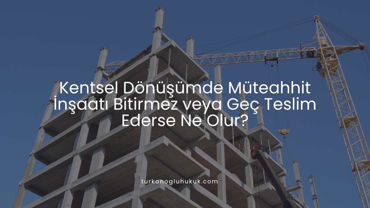 Kentsel Dönüşümde Müteahhit İnşaatı Bitirmez veya Geç Teslim Ederse Ne Olur?